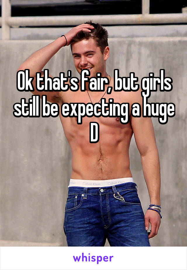 Ok that's fair, but girls still be expecting a huge D

