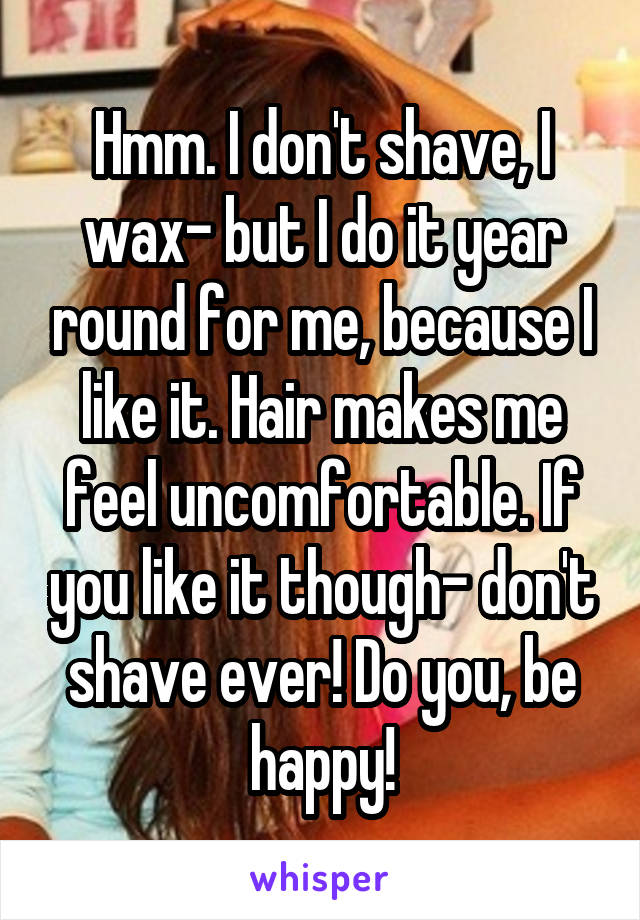 Hmm. I don't shave, I wax- but I do it year round for me, because I like it. Hair makes me feel uncomfortable. If you like it though- don't shave ever! Do you, be happy!