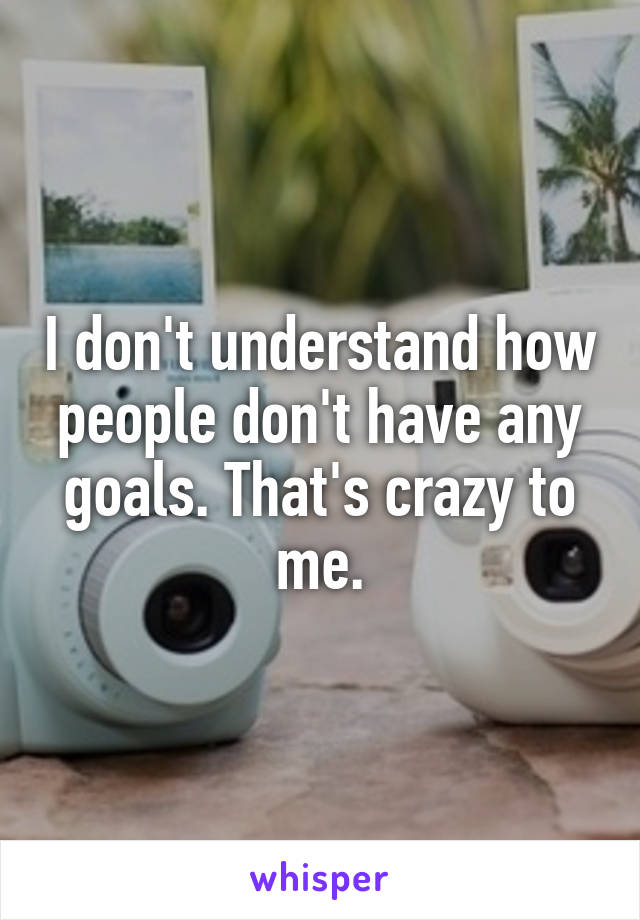 I don't understand how people don't have any goals. That's crazy to me.