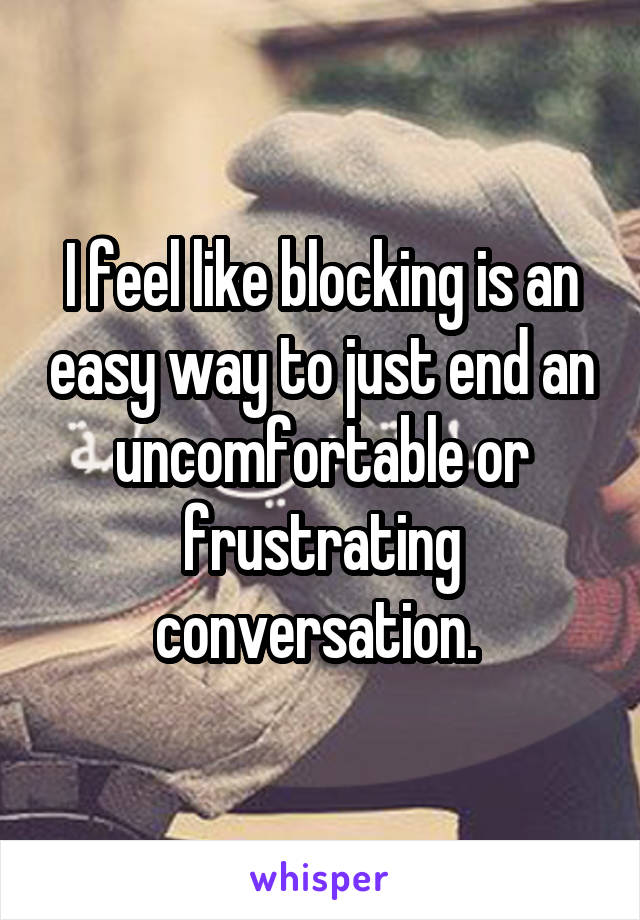 I feel like blocking is an easy way to just end an uncomfortable or frustrating conversation. 