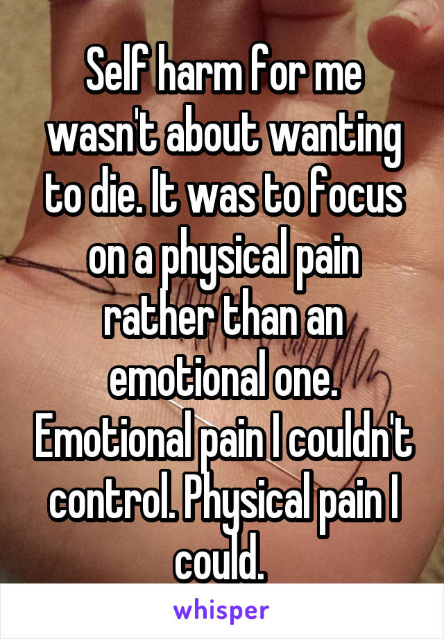 Self harm for me wasn't about wanting to die. It was to focus on a physical pain rather than an emotional one. Emotional pain I couldn't control. Physical pain I could. 