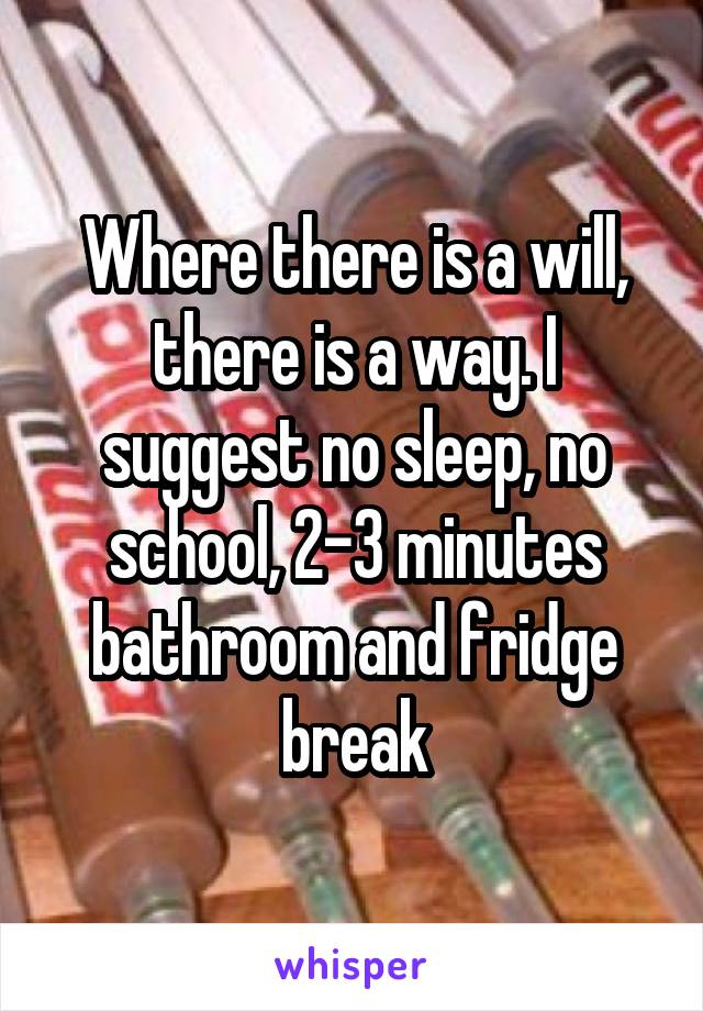 Where there is a will, there is a way. I suggest no sleep, no school, 2-3 minutes bathroom and fridge break