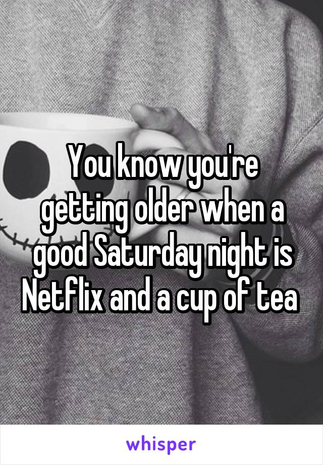 You know you're getting older when a good Saturday night is Netflix and a cup of tea 