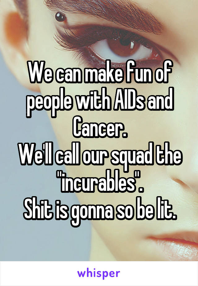 We can make fun of people with AIDs and Cancer.
We'll call our squad the "incurables".
Shit is gonna so be lit.