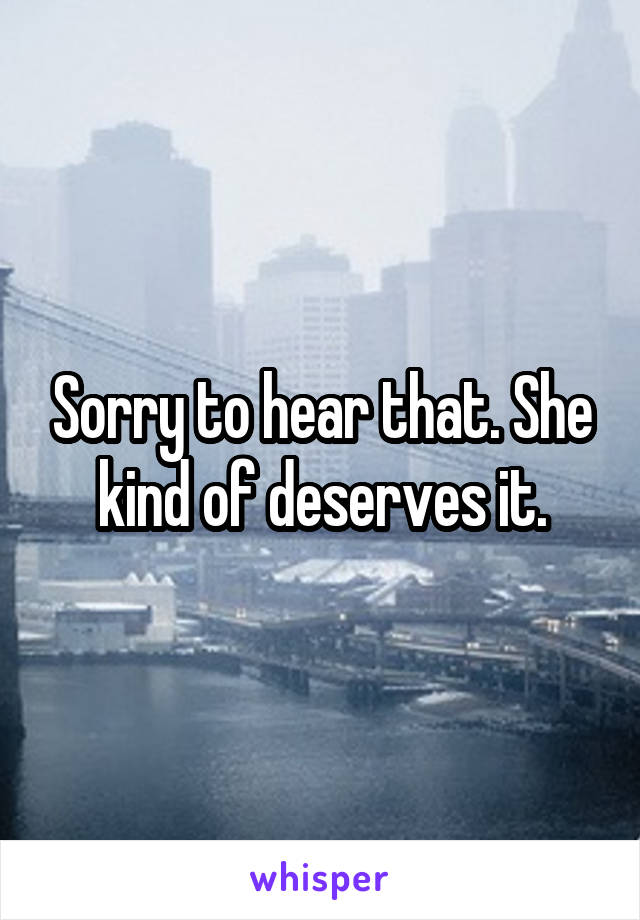 Sorry to hear that. She kind of deserves it.