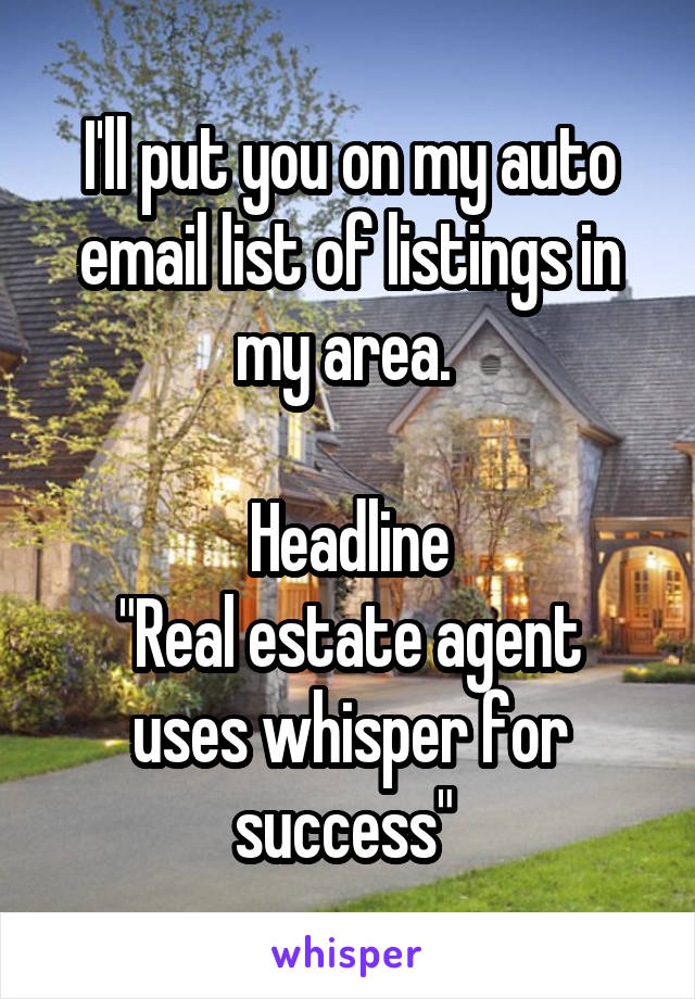 I'll put you on my auto email list of listings in my area. 

Headline
"Real estate agent uses whisper for success" 