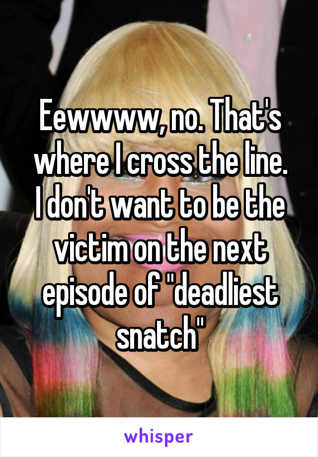 Eewwww, no. That's where I cross the line.
I don't want to be the victim on the next episode of "deadliest snatch"