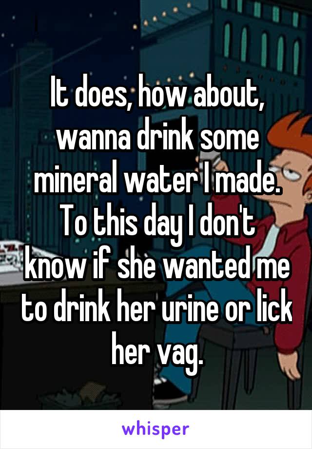 It does, how about, wanna drink some mineral water I made.
To this day I don't know if she wanted me to drink her urine or lick her vag.