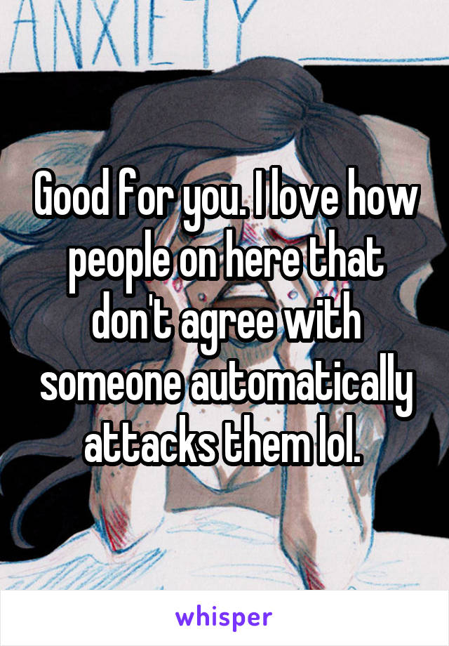 Good for you. I love how people on here that don't agree with someone automatically attacks them lol. 