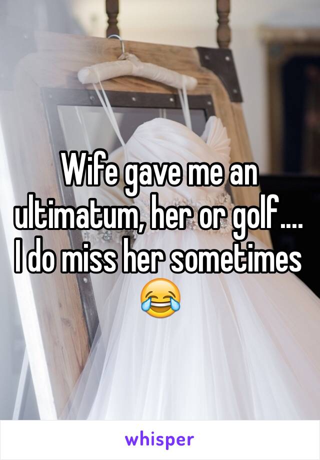 Wife gave me an ultimatum, her or golf....
I do miss her sometimes 
😂