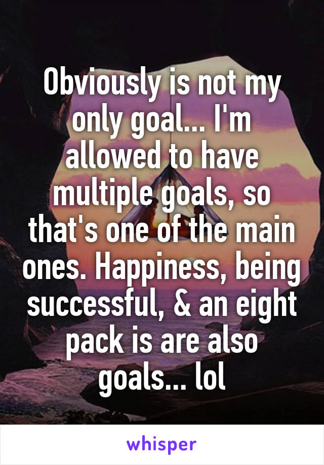 Obviously is not my only goal... I'm allowed to have multiple goals, so that's one of the main ones. Happiness, being successful, & an eight pack is are also goals... lol