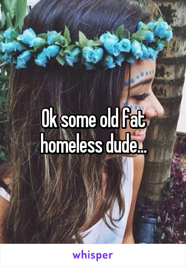 Ok some old fat homeless dude...
