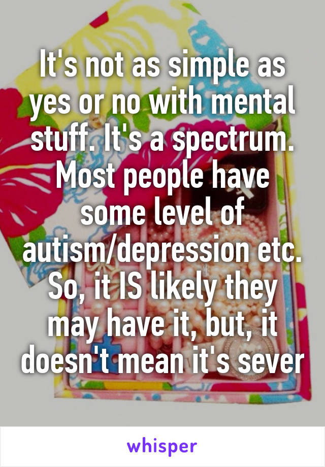 It's not as simple as yes or no with mental stuff. It's a spectrum. Most people have some level of autism/depression etc. So, it IS likely they may have it, but, it doesn't mean it's sever 