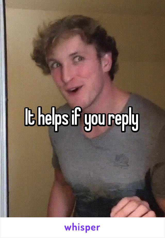 It helps if you reply 