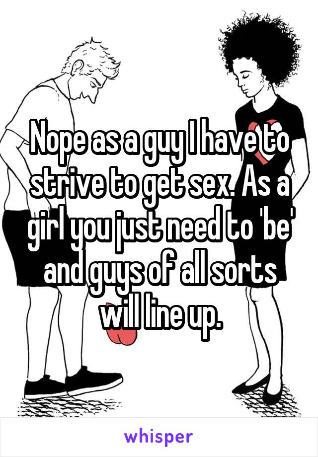 Nope as a guy I have to strive to get sex. As a girl you just need to 'be' and guys of all sorts will line up.