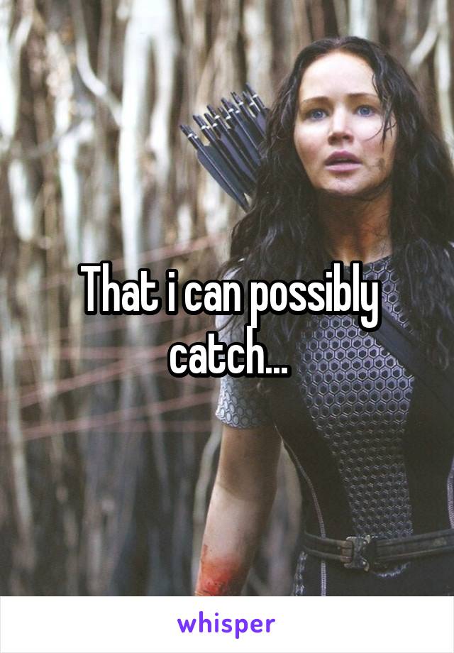 That i can possibly catch...