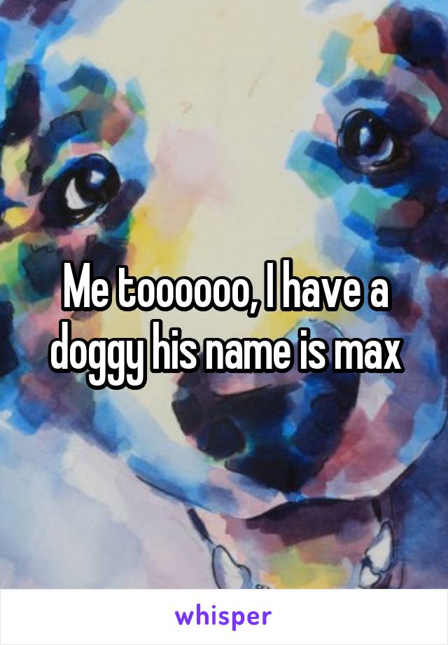Me toooooo, I have a doggy his name is max