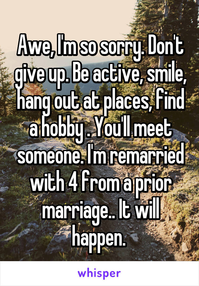 Awe, I'm so sorry. Don't give up. Be active, smile, hang out at places, find a hobby . You'll meet someone. I'm remarried with 4 from a prior marriage.. It will happen. 