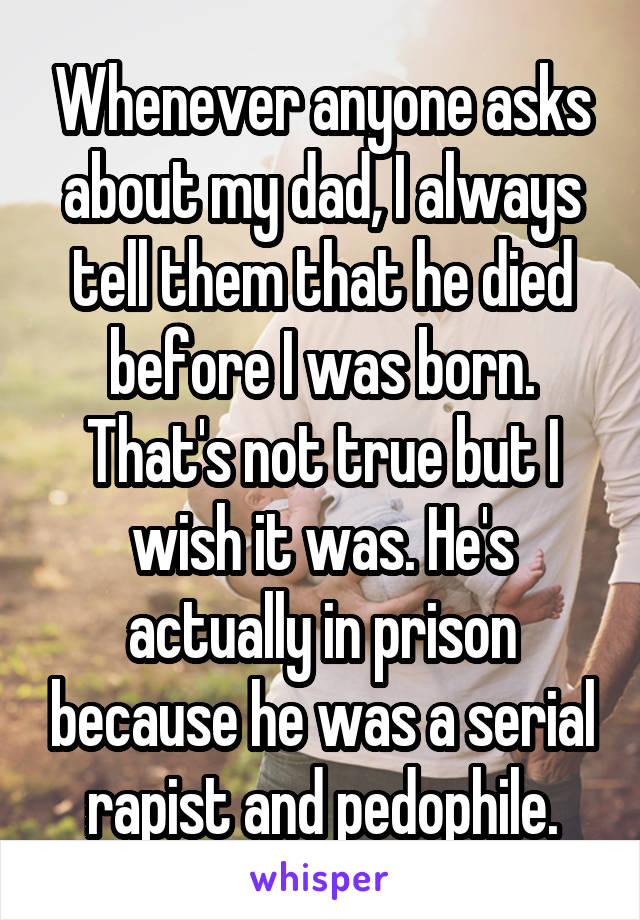 Whenever anyone asks about my dad, I always tell them that he died before I was born. That's not true but I wish it was. He's actually in prison because he was a serial rapist and pedophile.
