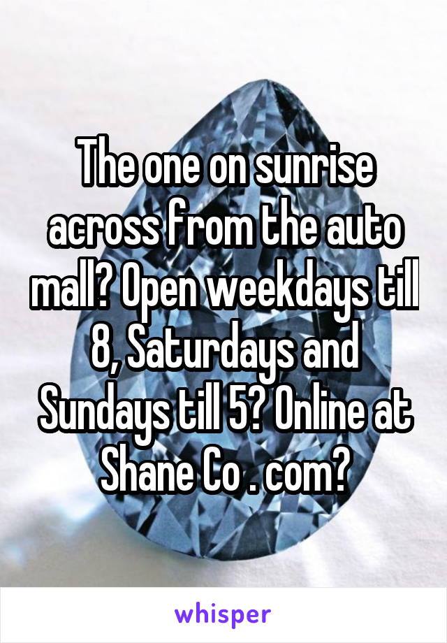 The one on sunrise across from the auto mall? Open weekdays till 8, Saturdays and Sundays till 5? Online at Shane Co . com?