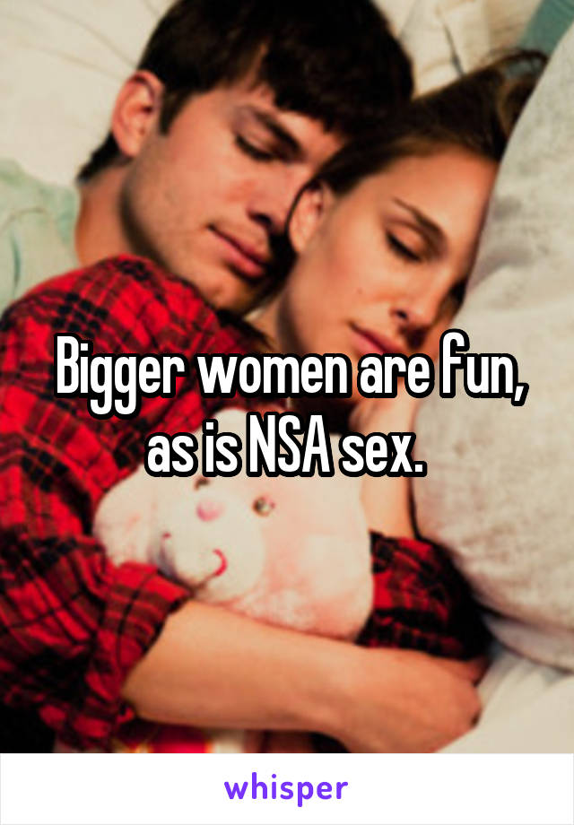 Bigger women are fun, as is NSA sex. 