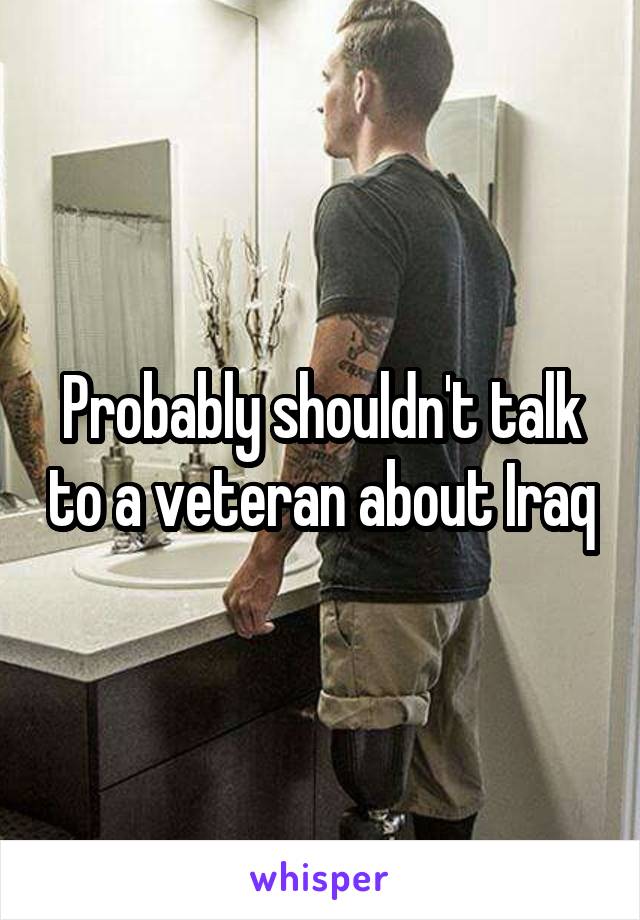 Probably shouldn't talk to a veteran about Iraq
