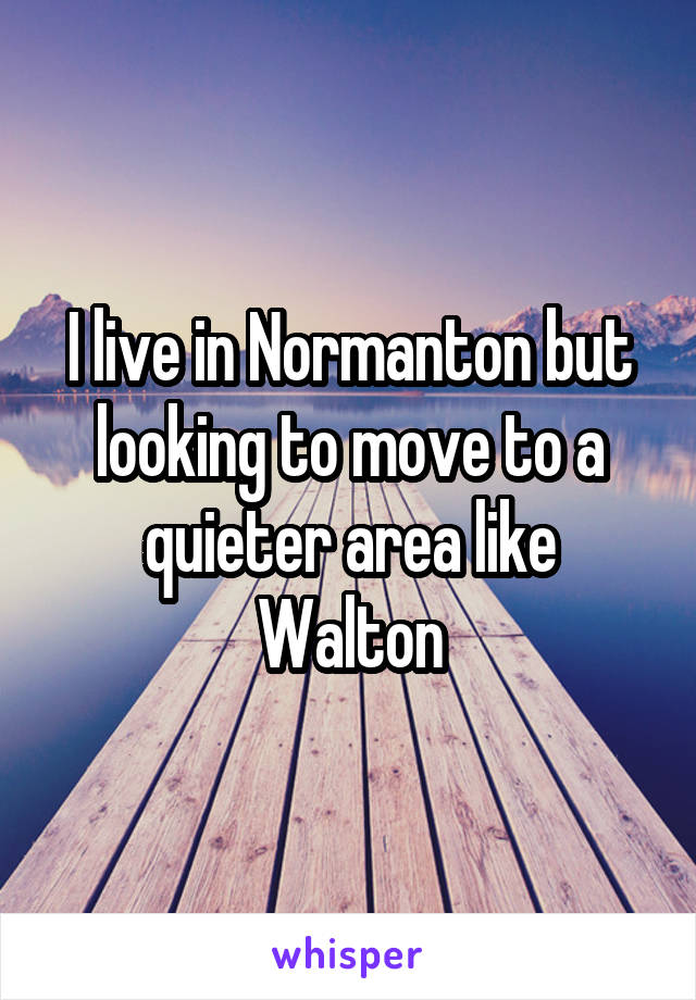 I live in Normanton but looking to move to a quieter area like Walton