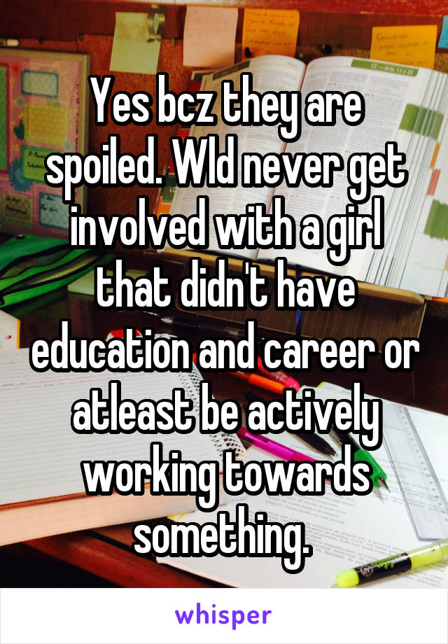Yes bcz they are spoiled. Wld never get involved with a girl that didn't have education and career or atleast be actively working towards something. 