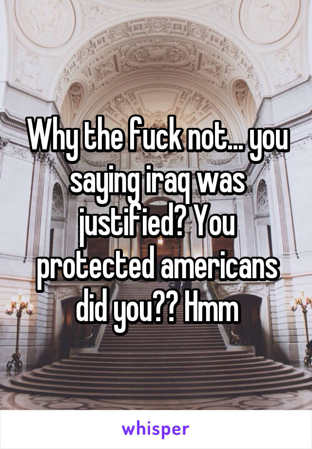 Why the fuck not... you saying iraq was justified? You protected americans did you?? Hmm