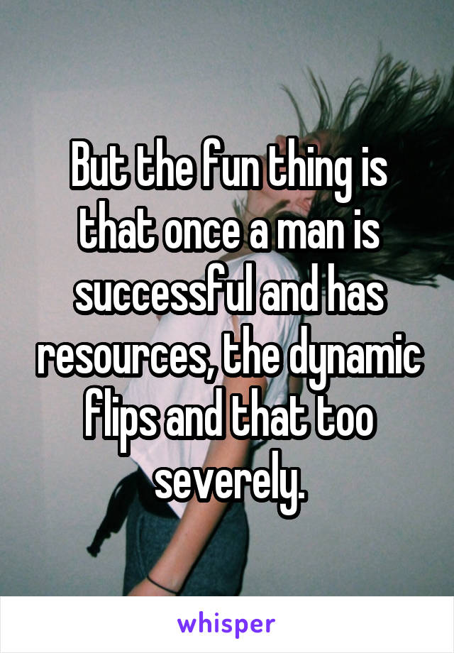 But the fun thing is that once a man is successful and has resources, the dynamic flips and that too severely.