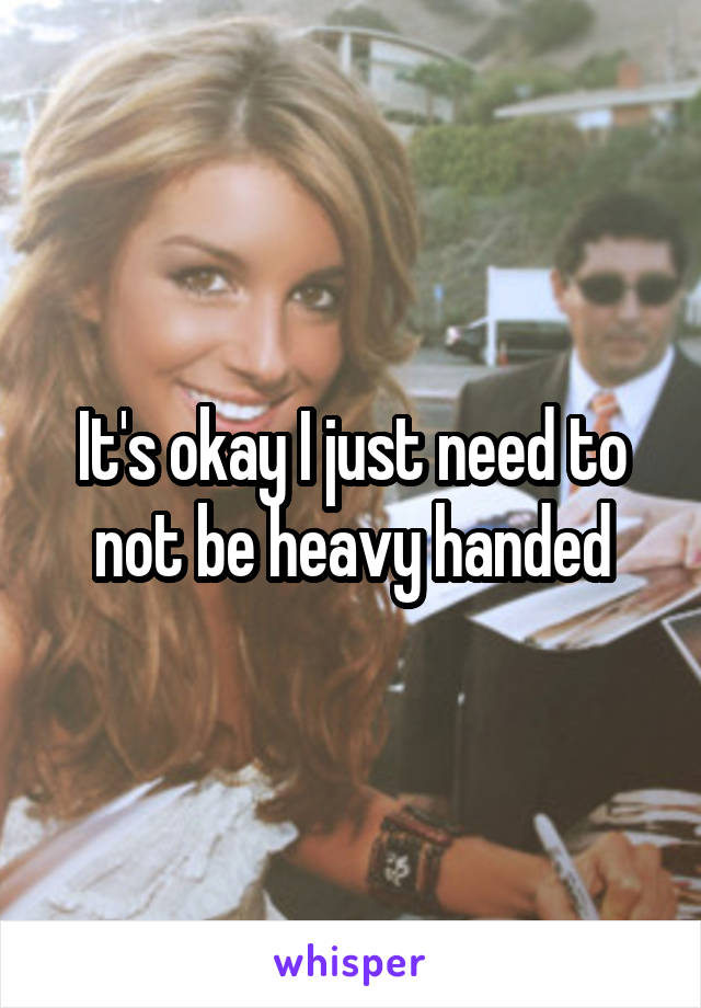 It's okay I just need to not be heavy handed