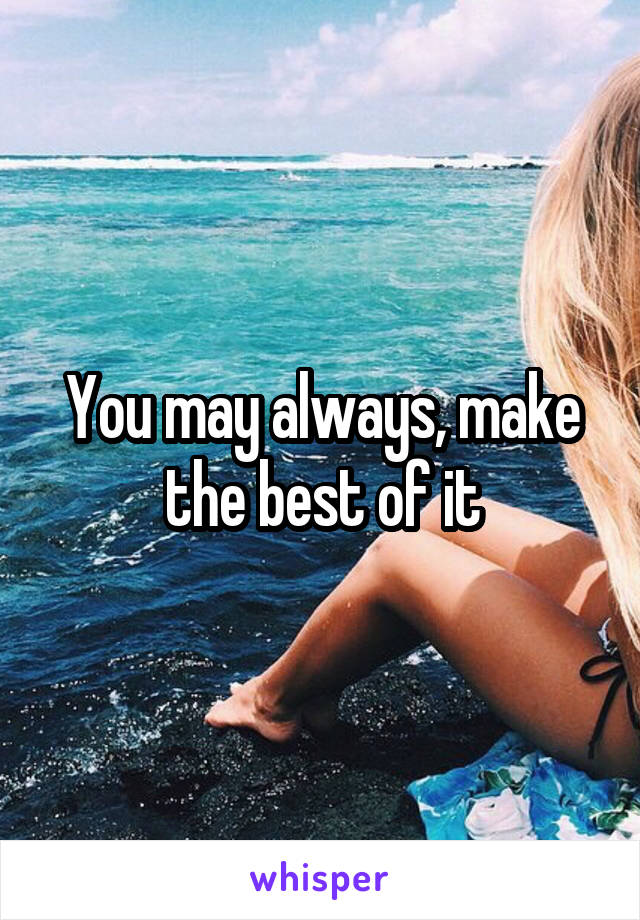 You may always, make the best of it