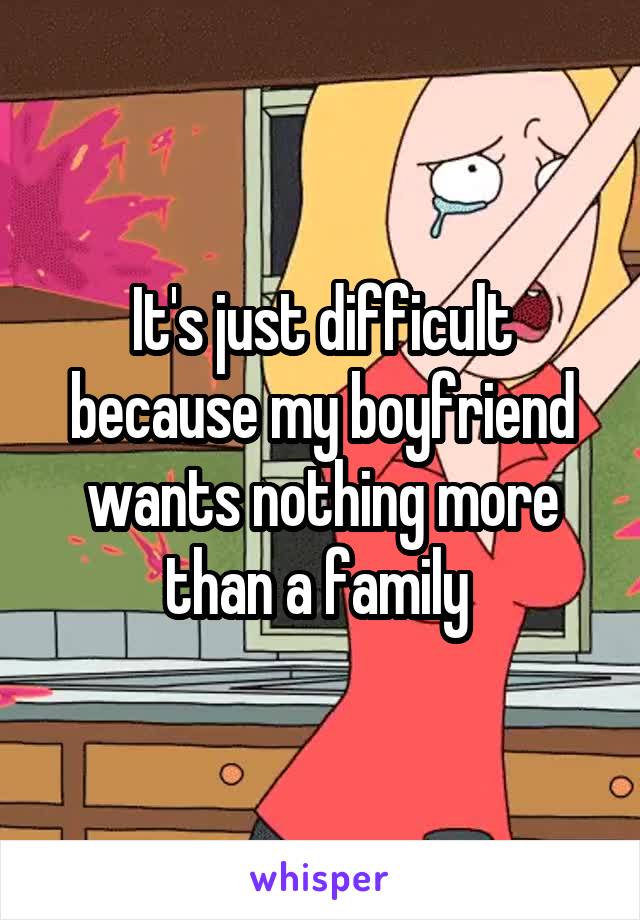 It's just difficult because my boyfriend wants nothing more than a family 