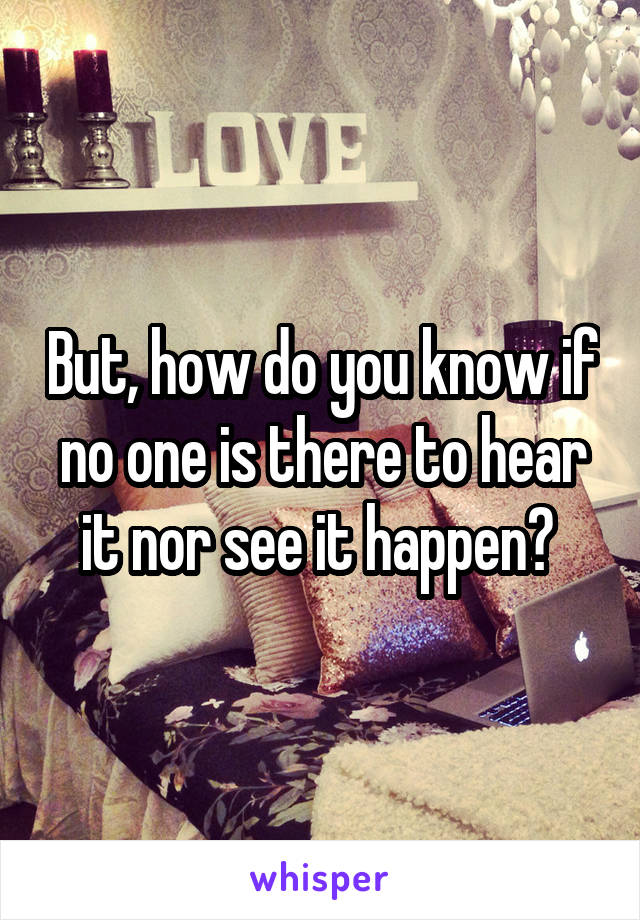 But, how do you know if no one is there to hear it nor see it happen? 