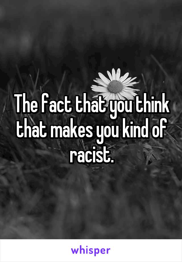 The fact that you think that makes you kind of racist.