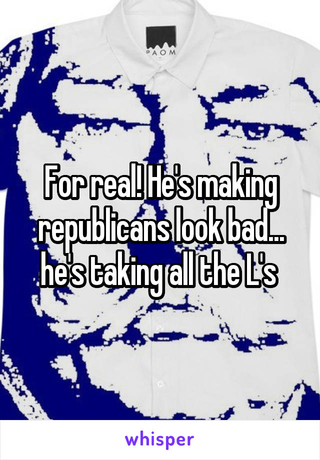 For real! He's making republicans look bad... he's taking all the L's 