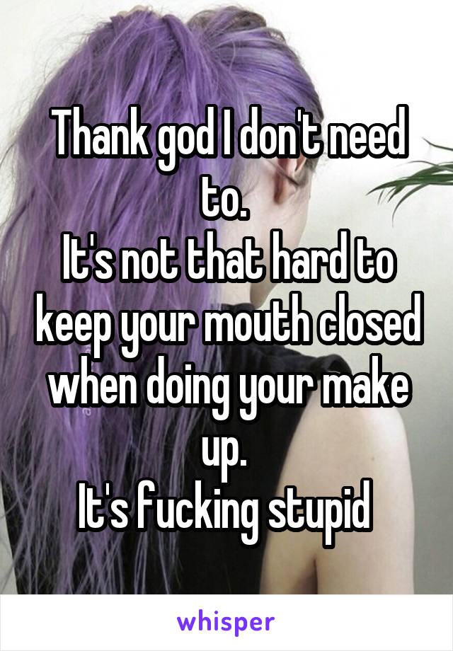 Thank god I don't need to. 
It's not that hard to keep your mouth closed when doing your make up. 
It's fucking stupid 