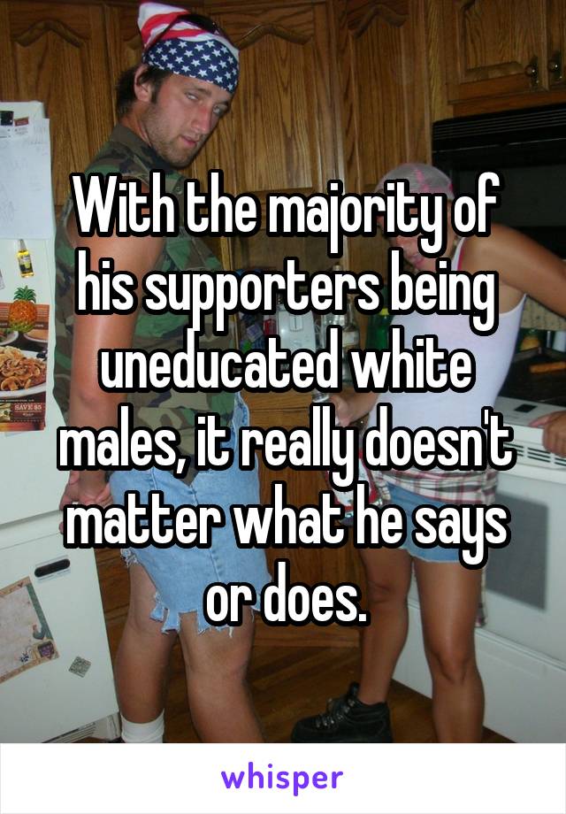 With the majority of his supporters being uneducated white males, it really doesn't matter what he says or does.