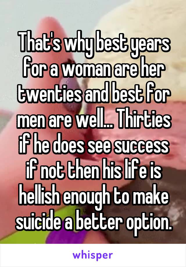 That's why best years for a woman are her twenties and best for men are well... Thirties if he does see success if not then his life is hellish enough to make suicide a better option.