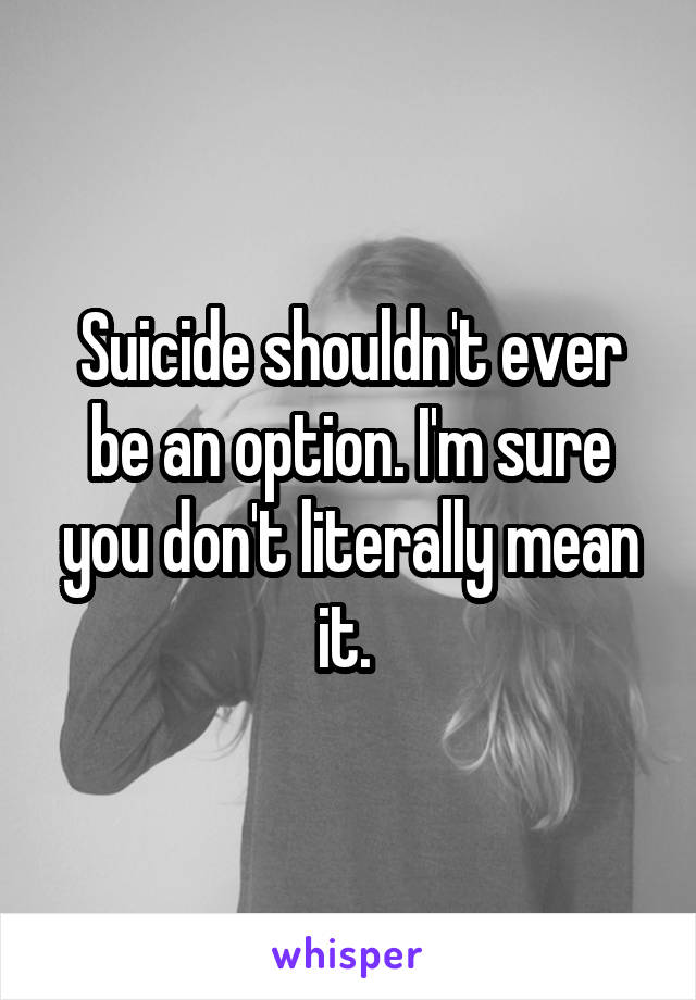 Suicide shouldn't ever be an option. I'm sure you don't literally mean it. 