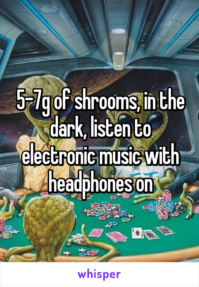 5-7g of shrooms, in the dark, listen to electronic music with headphones on