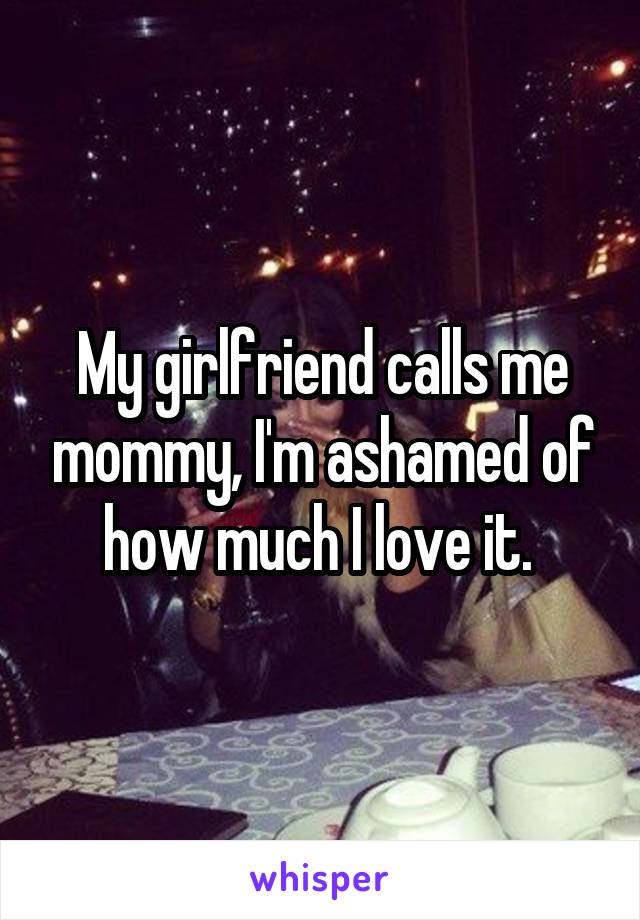 My girlfriend calls me mommy, I'm ashamed of how much I love it. 