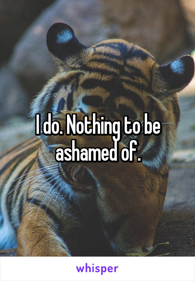 I do. Nothing to be ashamed of.