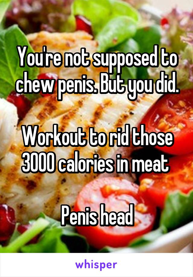You're not supposed to chew penis. But you did.

Workout to rid those 3000 calories in meat 

Penis head