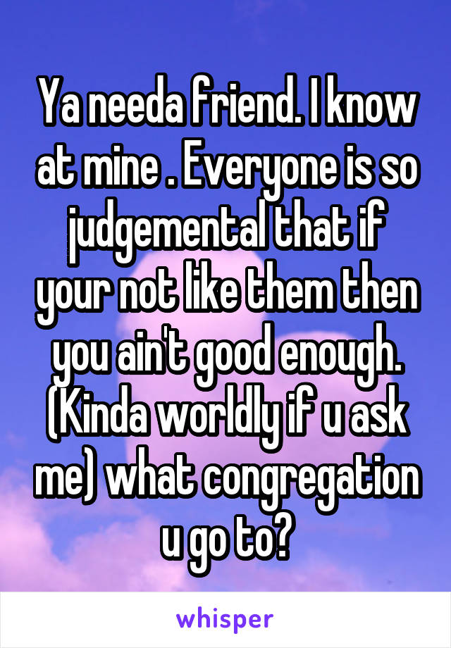Ya needa friend. I know at mine . Everyone is so judgemental that if your not like them then you ain't good enough. (Kinda worldly if u ask me) what congregation u go to?