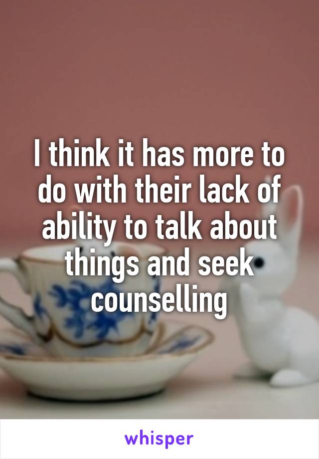 I think it has more to do with their lack of ability to talk about things and seek counselling