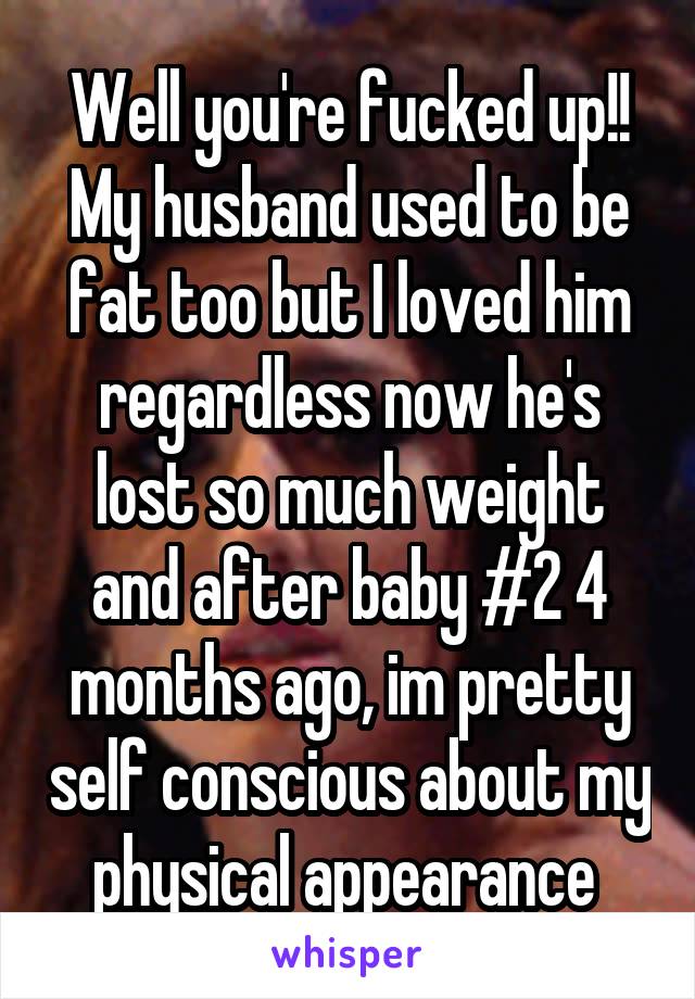 Well you're fucked up!! My husband used to be fat too but I loved him regardless now he's lost so much weight and after baby #2 4 months ago, im pretty self conscious about my physical appearance 