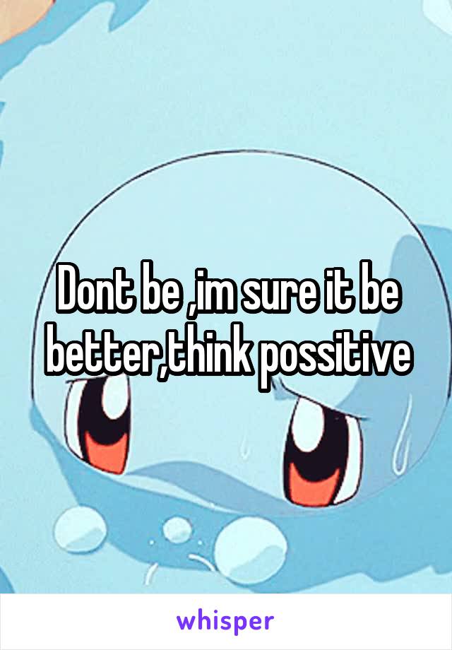 Dont be ,im sure it be better,think possitive