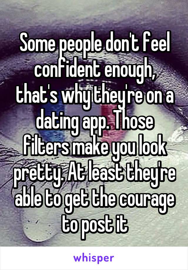 Some people don't feel confident enough, that's why they're on a dating app. Those filters make you look pretty. At least they're able to get the courage to post it
