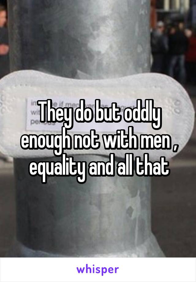 They do but oddly enough not with men , equality and all that